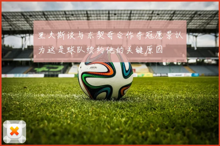里夫斯谈与东契奇合作夺冠愿景认为这是球队续约他的关键原因