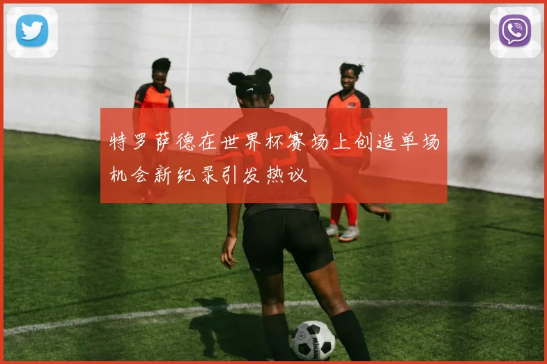 特罗萨德在世界杯赛场上创造单场机会新纪录引发热议