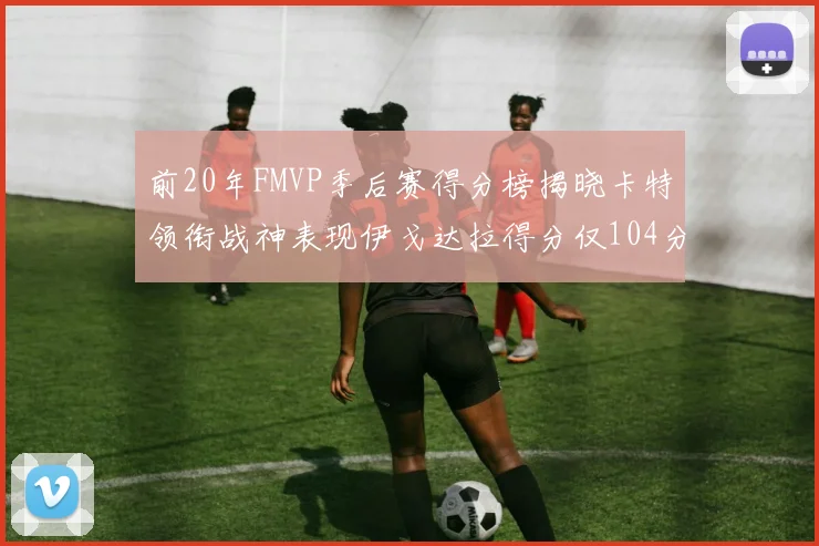 前20年FMVP季后赛得分榜揭晓卡特领衔战神表现伊戈达拉得分仅104分
