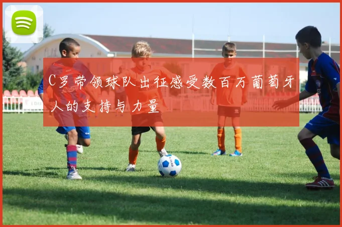 C罗带领球队出征感受数百万葡萄牙人的支持与力量