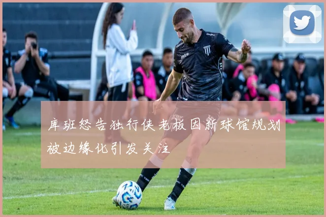 库班怒告独行侠老板因新球馆规划被边缘化引发关注