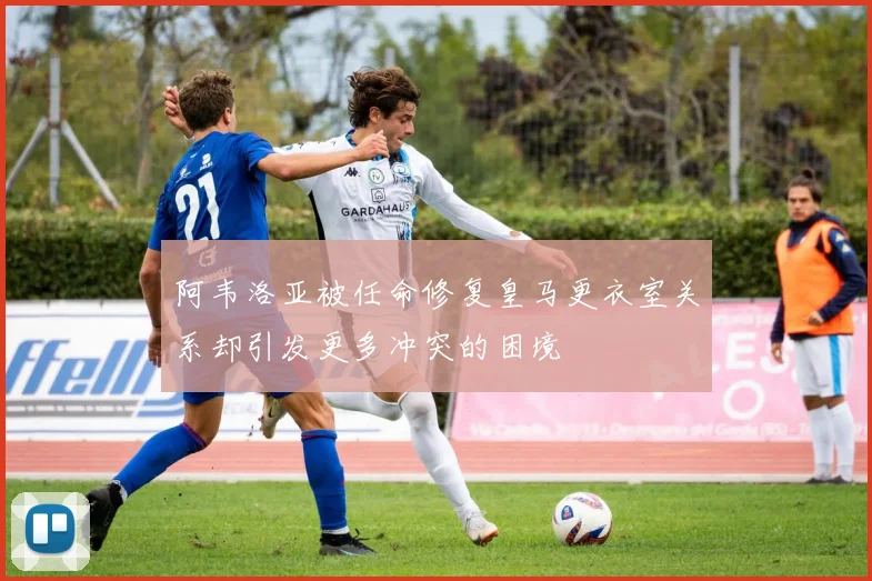 阿韦洛亚被任命修复皇马更衣室关系却引发更多冲突的困境