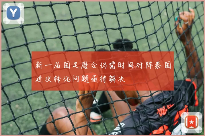 新一届国足磨合仍需时间对阵泰国进攻转化问题亟待解决