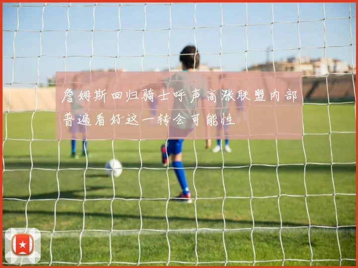 詹姆斯回归骑士呼声高涨联盟内部普遍看好这一转会可能性