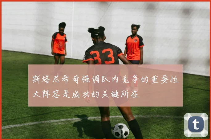 斯塔尼希奇强调队内竞争的重要性大阵容是成功的关键所在