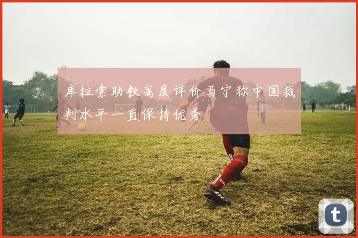 库拉索助教高度评价马宁称中国裁判水平一直保持优秀