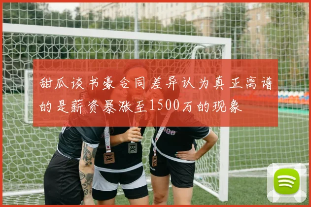 甜瓜谈书豪合同差异认为真正离谱的是薪资暴涨至1500万的现象