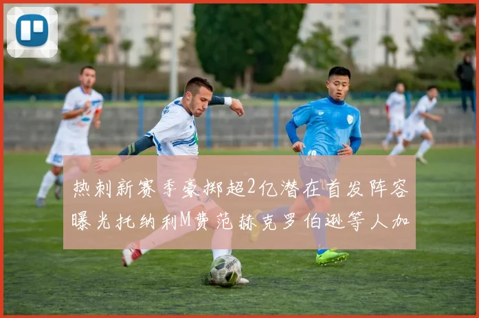 热刺新赛季豪掷超2亿潜在首发阵容曝光托纳利M费范赫克罗伯逊等人加盟