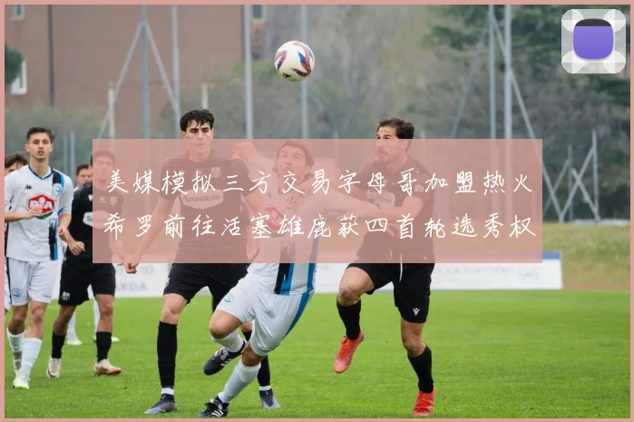 美媒模拟三方交易字母哥加盟热火希罗前往活塞雄鹿获四首轮选秀权与两次互换权