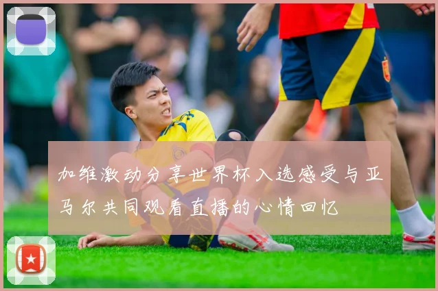 加维激动分享世界杯入选感受与亚马尔共同观看直播的心情回忆