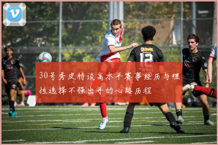 30号秀皮特谈高水平赛事经历与理性选择不强出手的心路历程