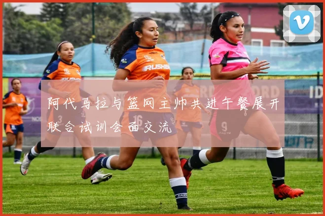 阿代马拉与篮网主帅共进午餐展开联合试训会面交流