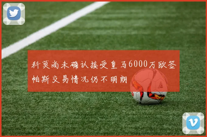 科莫尚未确认接受皇马6000万欧签帕斯交易情况仍不明朗
