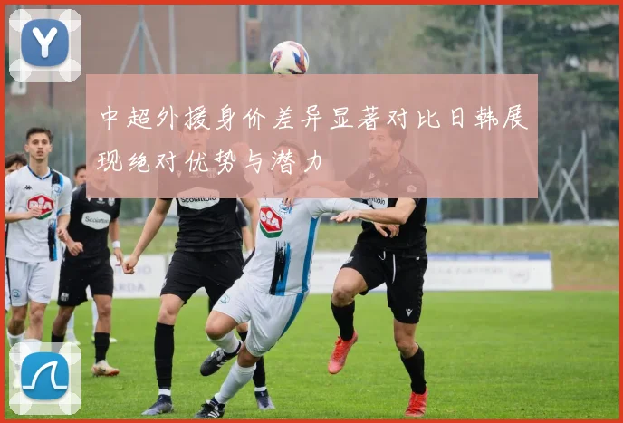 中超外援身价差异显著对比日韩展现绝对优势与潜力