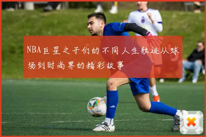 NBA巨星之子们的不同人生轨迹从球场到时尚界的精彩故事
