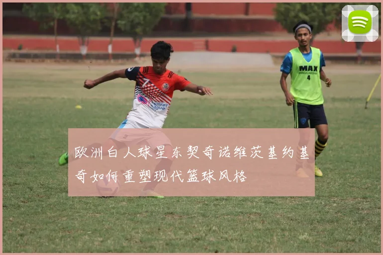 欧洲白人球星东契奇诺维茨基约基奇如何重塑现代篮球风格