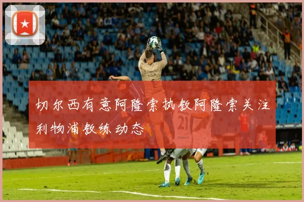 切尔西有意阿隆索执教阿隆索关注利物浦教练动态