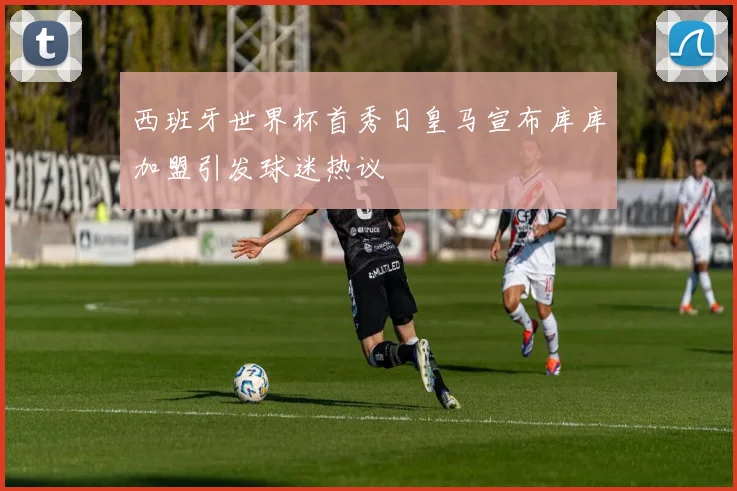 西班牙世界杯首秀日皇马宣布库库加盟引发球迷热议