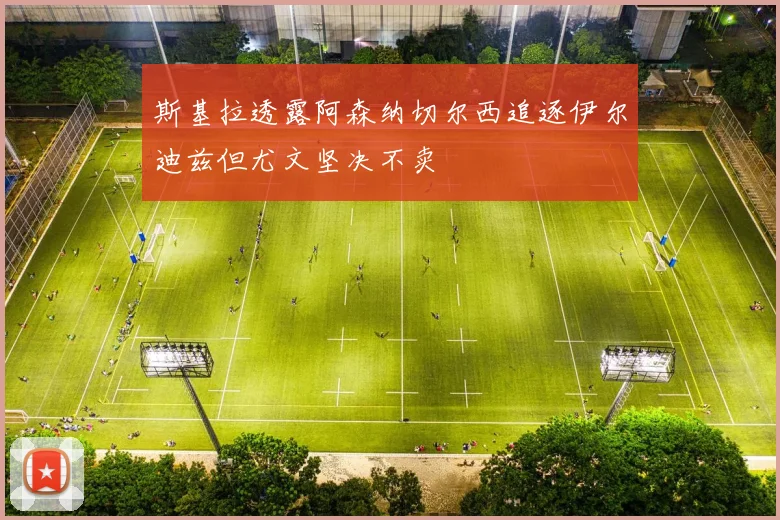 斯基拉透露阿森纳切尔西追逐伊尔迪兹但尤文坚决不卖