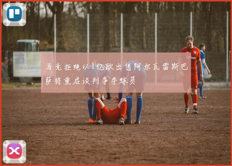 马竞拒绝以1亿欧出售阿尔瓦雷斯巴萨将重启谈判争夺球员