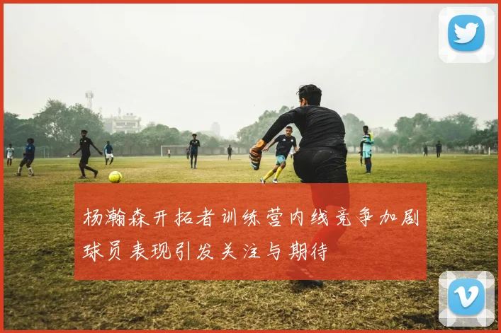 杨瀚森开拓者训练营内线竞争加剧球员表现引发关注与期待